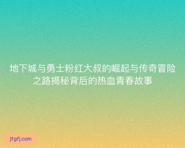 地下城与勇士粉红大叔的崛起与传奇冒险之路揭秘背后的热血青春故事