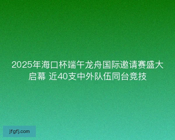 2025年海口杯端午龙舟国际邀请赛盛大启幕 近40支中外队伍同台竞技