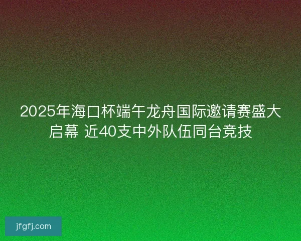 2025年海口杯端午龙舟国际邀请赛盛大启幕 近40支中外队伍同台竞技