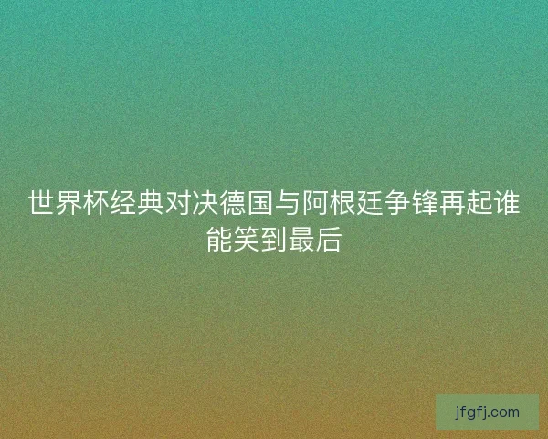世界杯经典对决德国与阿根廷争锋再起谁能笑到最后