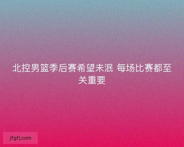 北控男篮季后赛希望未泯 每场比赛都至关重要