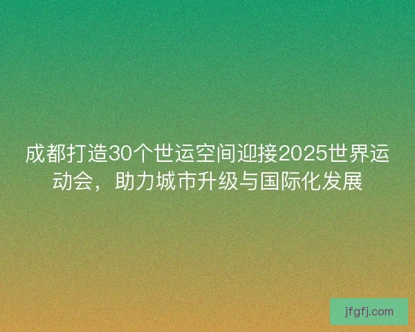 成都打造30个世运空间迎接2025世界运动会，助力城市升级与国际化发展